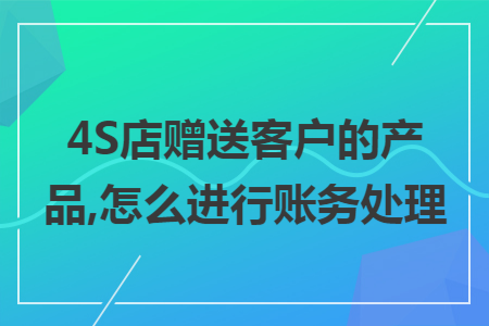 4S店赠送客户的产品,怎么进行账务处理 4S店赠送客户的产品,怎么进行账务处理