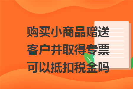 购买小商品赠送客户并取得专票可以抵扣税金吗 购买小商品赠送客户并取得专票可以抵扣税金吗