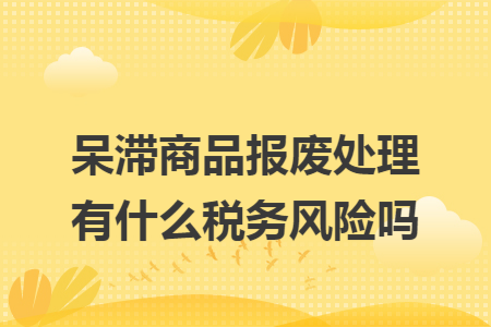 呆滞商品报废处理有什么税务风险吗