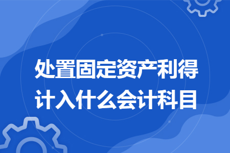处置固定资产利得计入什么会计科目 处置固定资产利得计入什么会计科目