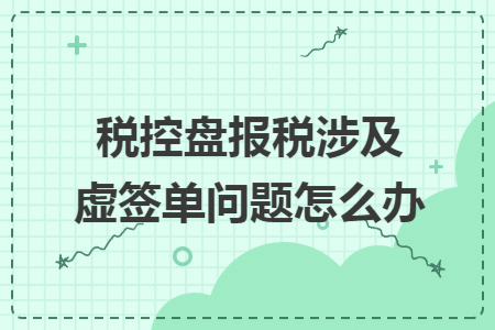 税控盘报税涉及虚签单问题怎么办 税控盘报税涉及虚签单问题怎么办