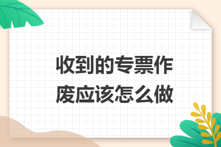 收到的专票作废应该怎么做 收到的专票作废应该怎么做