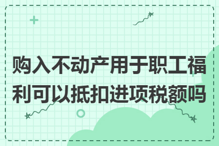 购入不动产用于职工福利可以抵扣进项税额吗 购入不动产用于职工福利可以抵扣进项税额吗