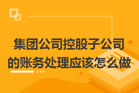 集团公司控股子公司的账务处理应该怎么做 集团公司控股子公司的账务处理应该怎么做