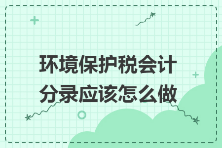 环境保护税会计分录应该怎么做 环境保护税会计分录应该怎么做