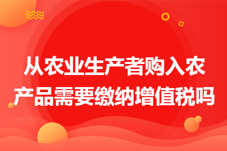 从农业生产者购入农产品需要缴纳增值税吗 从农业生产者购入农产品需要缴纳增值税吗