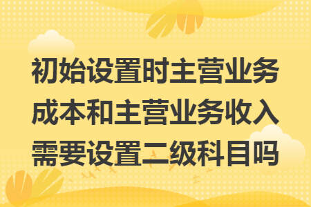 初始设置时主营业务成本和主营业务收入需要设置二级科目吗 初始设置时主营业务成本和主营业务收入需要设置二级科目吗
