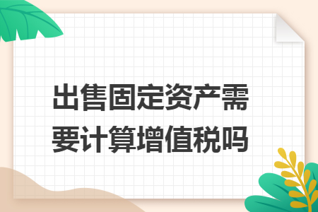 出售固定资产需要计算增值税吗 出售固定资产需要计算增值税吗