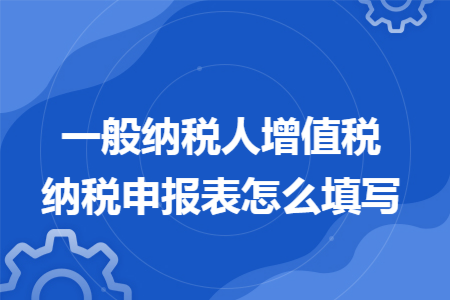 一般纳税人增值税纳税申报表怎么填写 一般纳税人增值税纳税申报表怎么填写