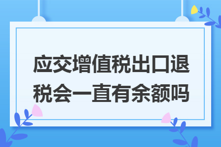 应交增值税出口退税会一直有余额吗
