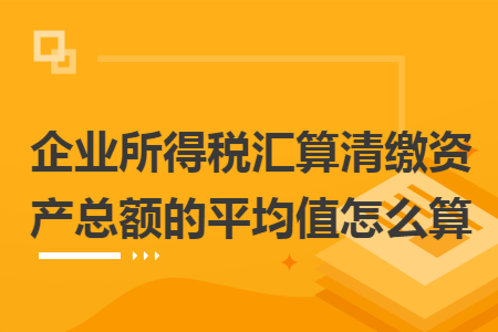企业所得税汇算清缴资产总额的平均值怎么算