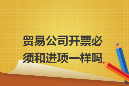贸易公司开票必须和进项一样吗