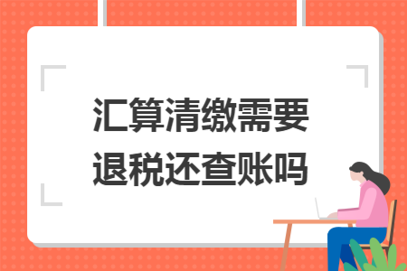 汇算清缴需要退税还查账吗