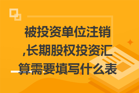 被投资单位注销,长期股权投资汇算需要填写什么表