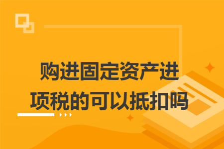 购进固定资产进项税的可以抵扣吗