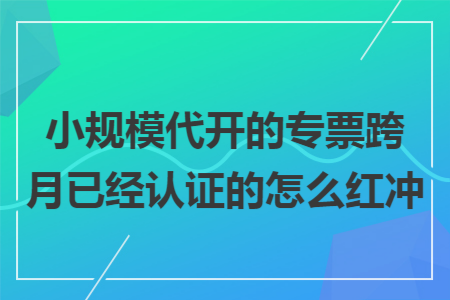 小规模代开的专票跨月已经认证的怎么红冲