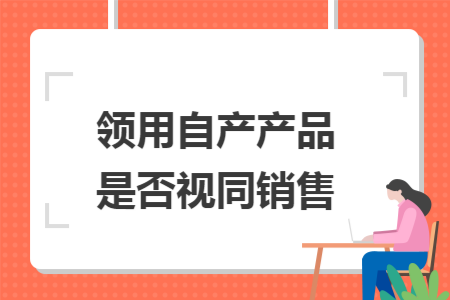 领用自产产品是否视同销售