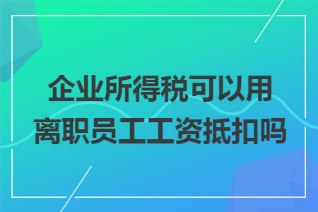 企业所得税可以用离职员工工资抵扣吗