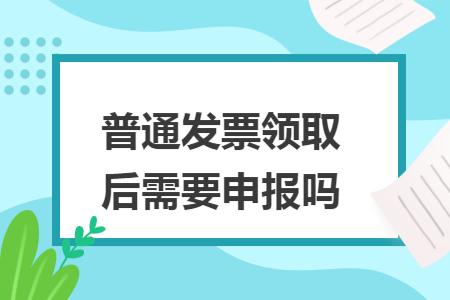 普通发票领取后需要申报吗