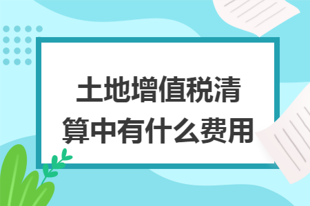 土地增值税清算中有什么费用