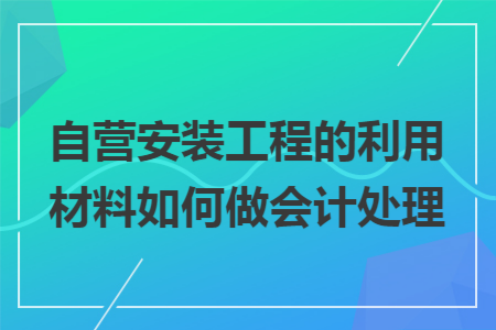 自营安装工程的利用材料如何做会计处理