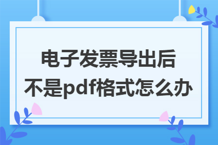 电子发票导出后不是pdf格式怎么办