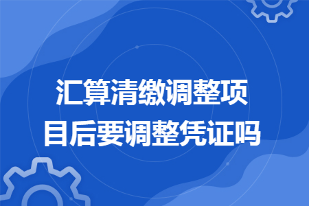 汇算清缴调整项目后要调整凭证吗