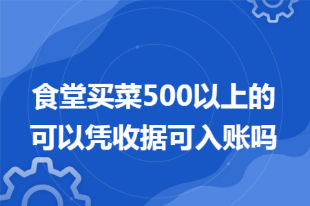 食堂买菜500以上的可以凭收据可入账吗