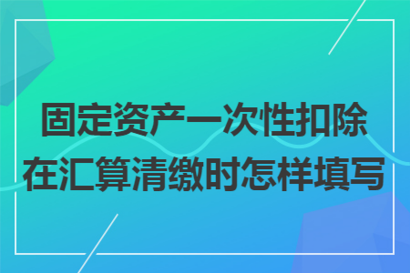 固定资产一次性扣除在汇算清缴时怎样填写