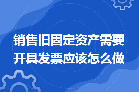 销售旧固定资产需要开具发票应该怎么做