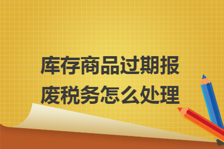 库存商品过期报废税务怎么处理