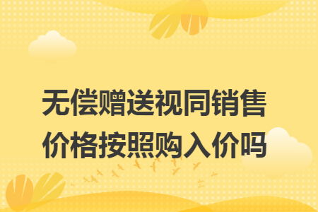 无偿赠送视同销售价格按照购入价吗