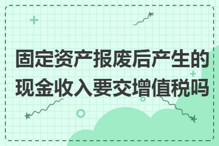 固定资产报废后产生的现金收入要交增值税吗