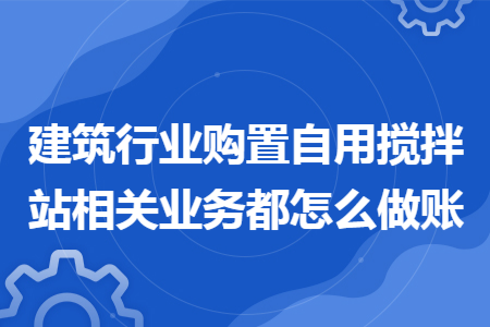 建筑行业购置自用搅拌站相关业务都怎么做账