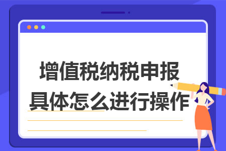 增值税纳税申报具体怎么进行操作