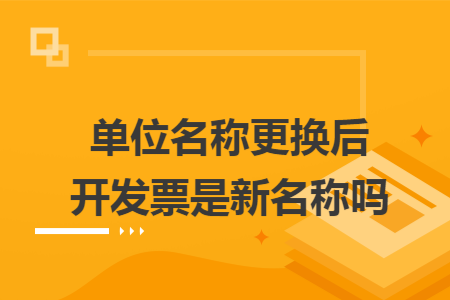 单位名称更换后开发票是新名称吗