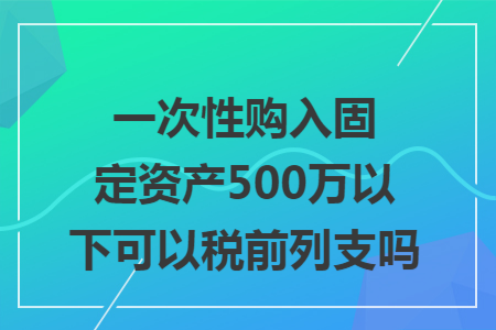 一次性购入固定资产500万以下可以税前列支吗