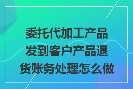 委托代加工产品发到客户产品退货账务处理怎么做