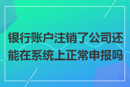 银行账户注销了公司还能在系统上正常申报吗
