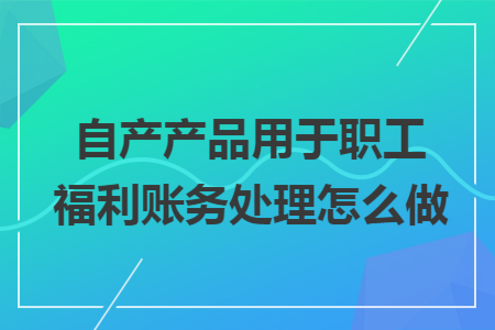 自产产品用于职工福利账务处理怎么做