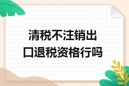 清税不注销出口退税资格行吗 清税不注销出口退税资格行吗