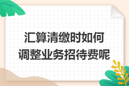 汇算清缴时如何调整业务招待费呢