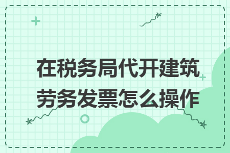 在税务局代开建筑劳务发票怎么操作
