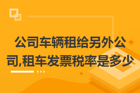 公司车辆租给另外公司,租车发票税率是多少