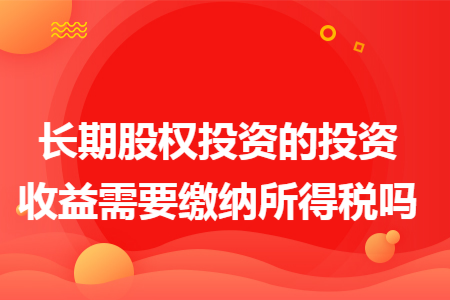 长期股权投资的投资收益需要缴纳所得税吗