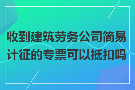 收到建筑劳务公司简易计征的专票可以抵扣吗