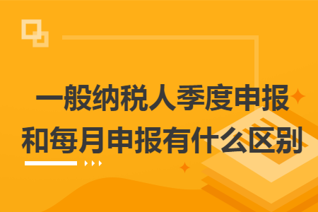 一般纳税人季度申报和每月申报有什么区别
