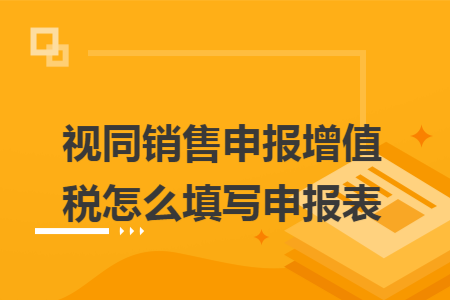 视同销售申报增值税怎么填写申报表