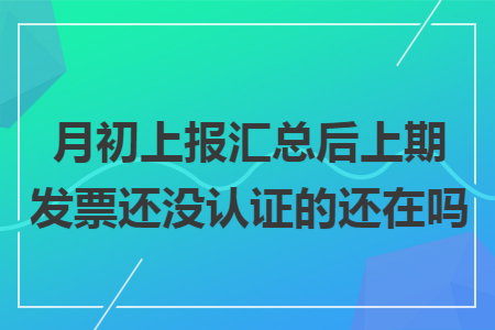 月初上报汇总后上期发票还没认证的还在吗