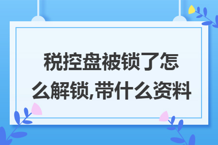 税控盘被锁了怎么解锁,带什么资料